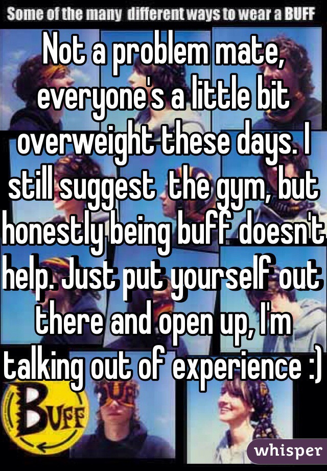 Not a problem mate, everyone's a little bit overweight these days. I still suggest  the gym, but honestly being buff doesn't help. Just put yourself out there and open up, I'm talking out of experience :)