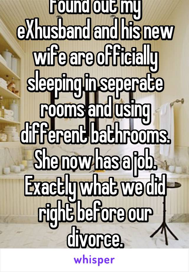 Found out my eXhusband and his new wife are officially sleeping in seperate rooms and using different bathrooms. She now has a job.
Exactly what we did right before our divorce.
I think it's hilarious