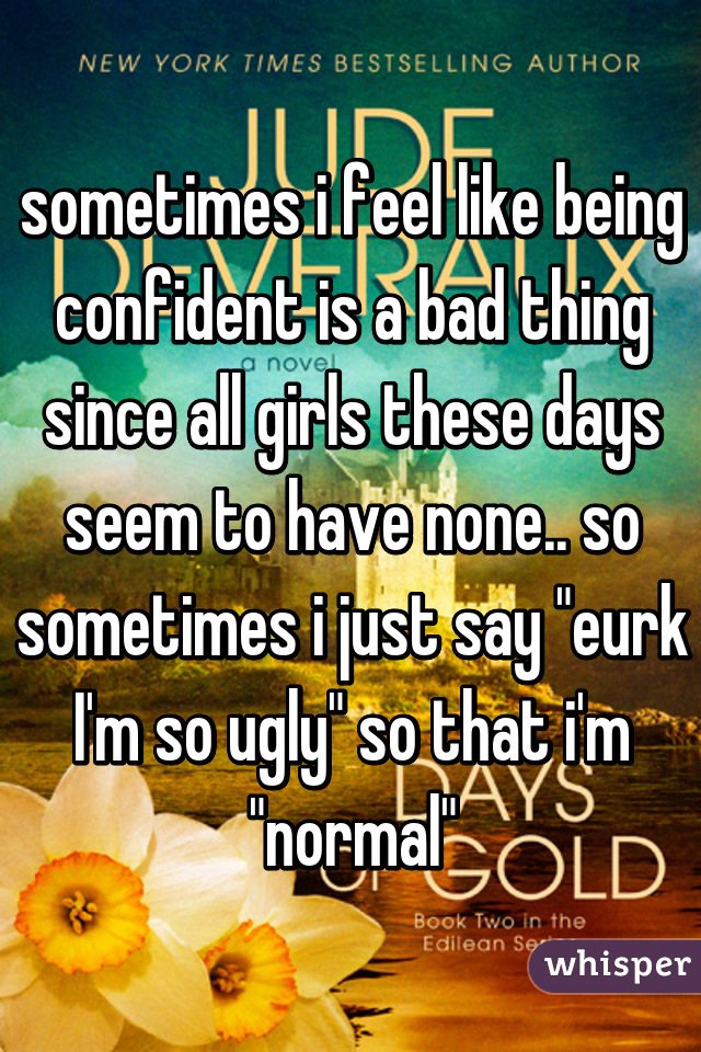 sometimes i feel like being confident is a bad thing since all girls these days seem to have none.. so sometimes i just say "eurk I'm so ugly" so that i'm "normal"