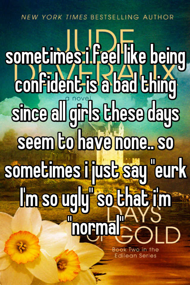 sometimes i feel like being confident is a bad thing since all girls these days seem to have none.. so sometimes i just say "eurk I'm so ugly" so that i'm "normal"