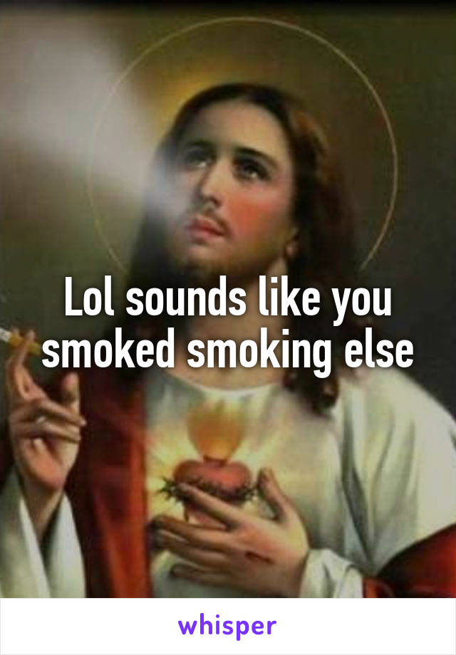 Lol sounds like you smoked smoking else