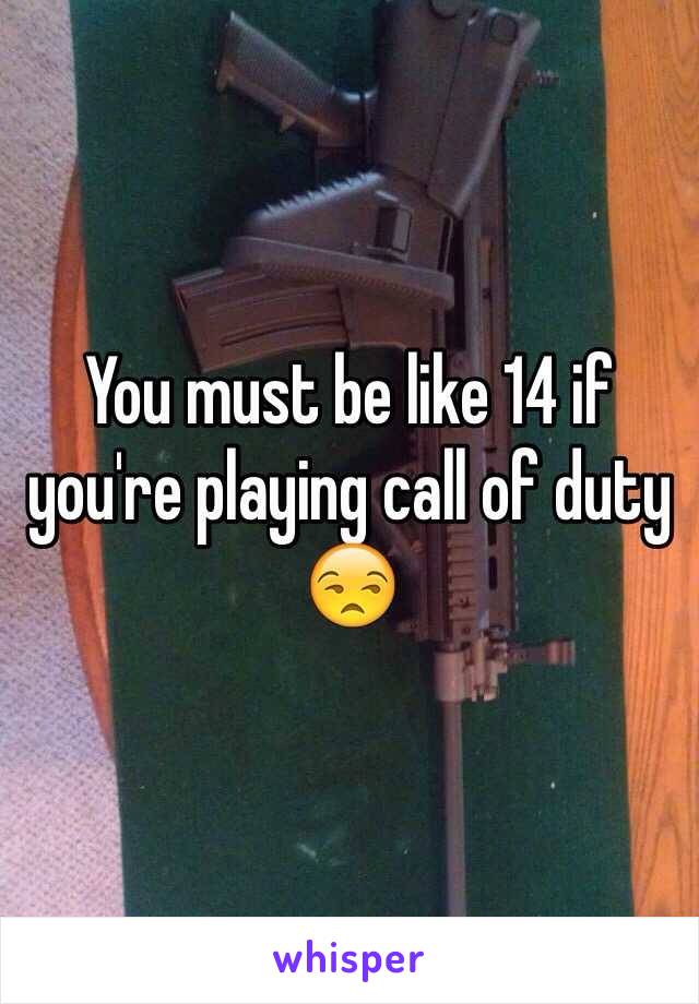 You must be like 14 if you're playing call of duty 😒