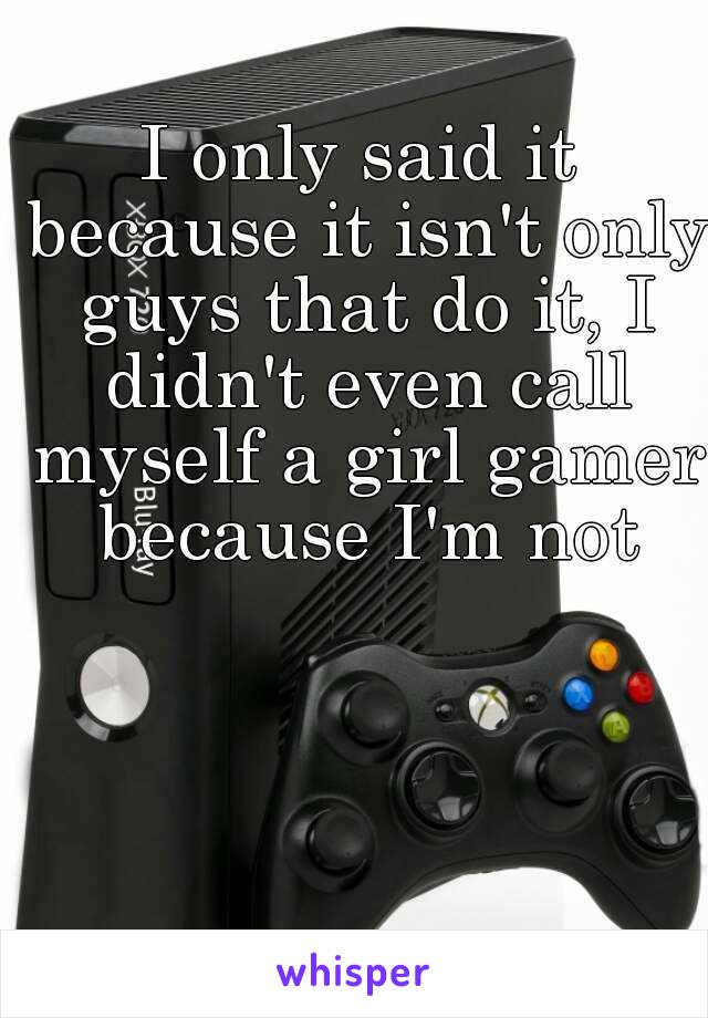 I only said it because it isn't only guys that do it, I didn't even call myself a girl gamer because I'm not