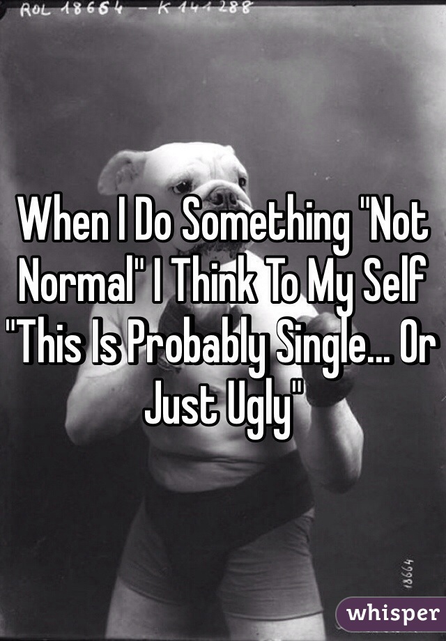 When I Do Something "Not Normal" I Think To My Self "This Is Probably Single... Or Just Ugly" 