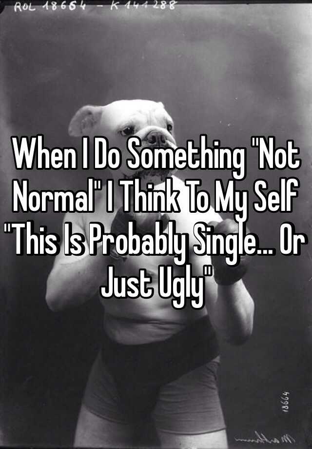 When I Do Something "Not Normal" I Think To My Self "This Is Probably Single... Or Just Ugly" 