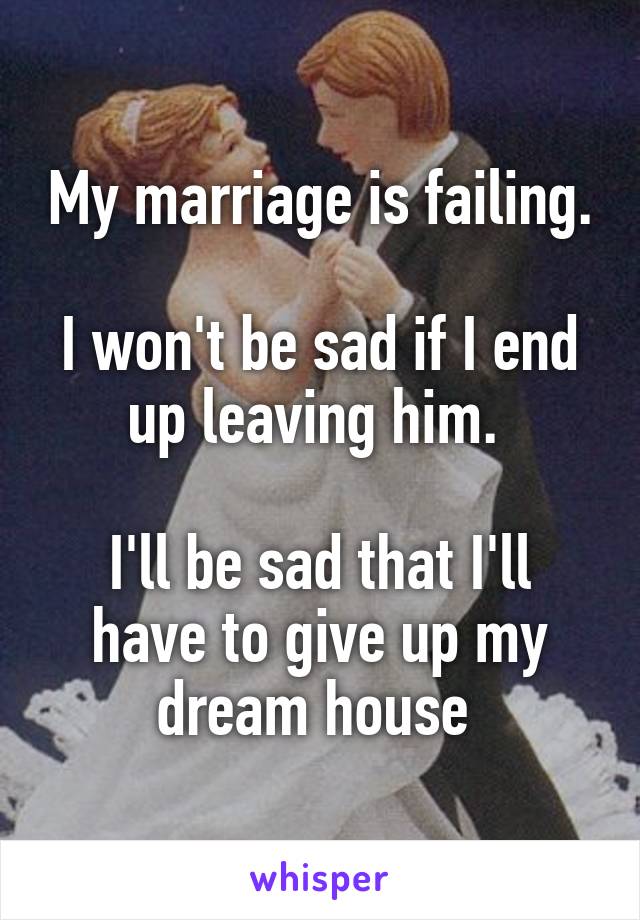 My marriage is failing. 
I won't be sad if I end up leaving him. 

I'll be sad that I'll have to give up my dream house 