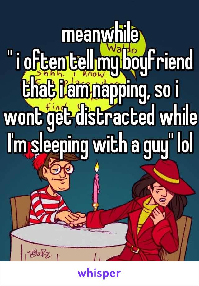 meanwhile 
" i often tell my boyfriend that i am napping, so i wont get distracted while I'm sleeping with a guy" lol 