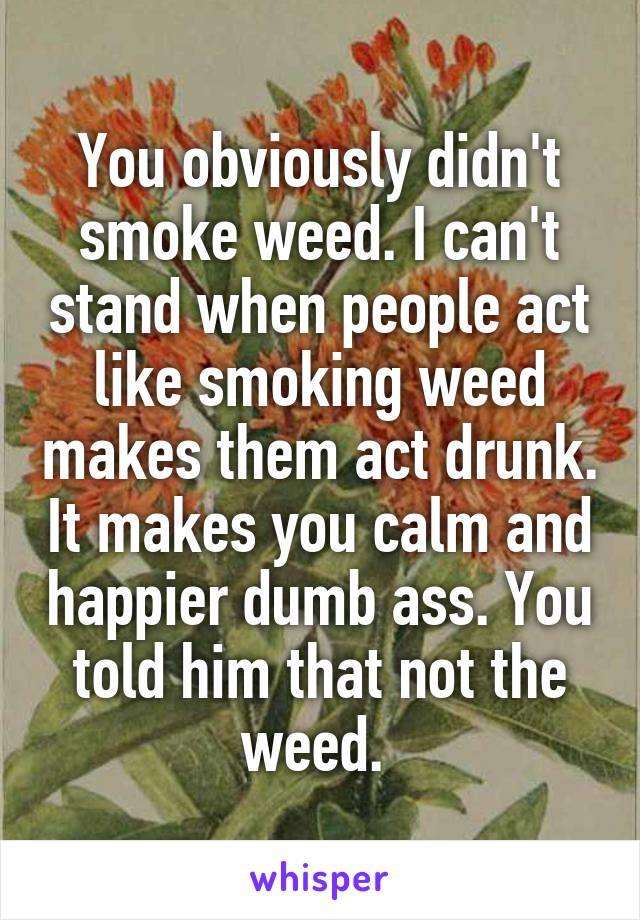 You obviously didn't smoke weed. I can't stand when people act like smoking weed makes them act drunk. It makes you calm and happier dumb ass. You told him that not the weed. 