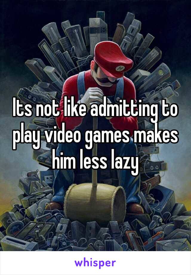 Its not like admitting to play video games makes him less lazy 