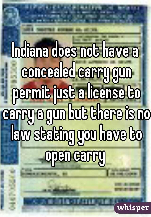 Indiana does not have a concealed carry gun permit just a license to carry a gun but there is no law stating you have to open carry 