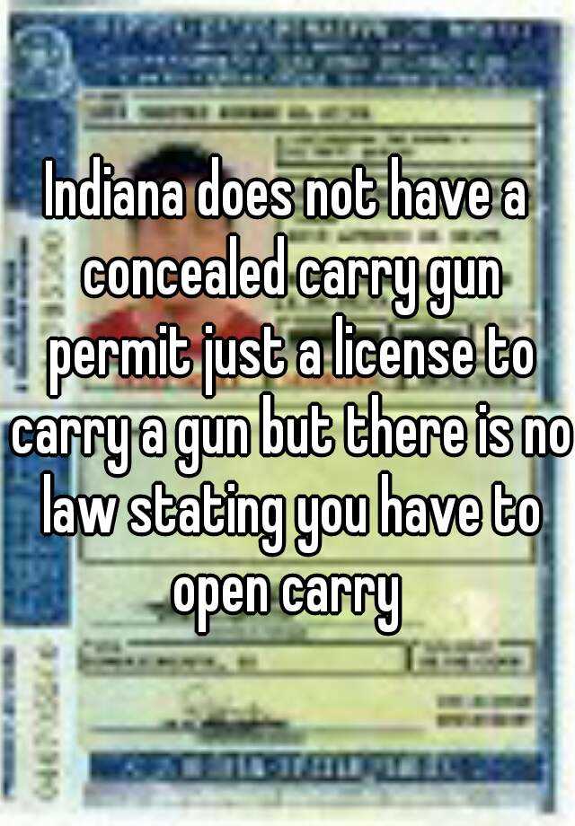 Indiana does not have a concealed carry gun permit just a license to carry a gun but there is no law stating you have to open carry 