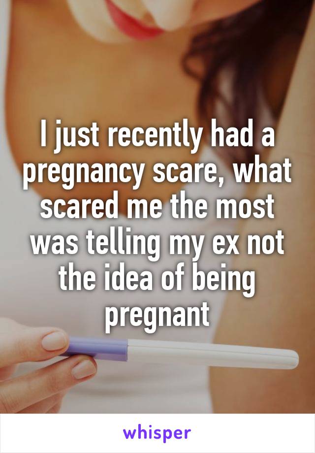I just recently had a pregnancy scare, what scared me the most was telling my ex not the idea of being pregnant