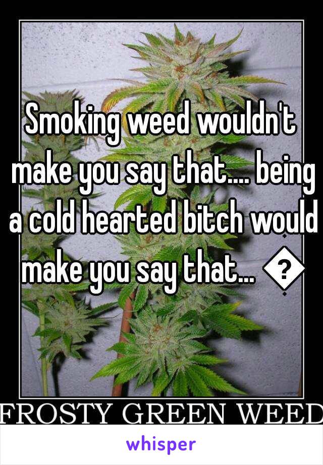 Smoking weed wouldn't make you say that.... being a cold hearted bitch would make you say that... 👌