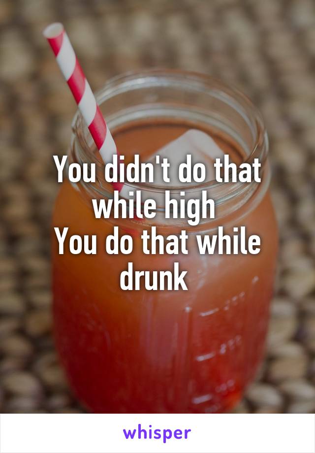 You didn't do that while high 
You do that while drunk 