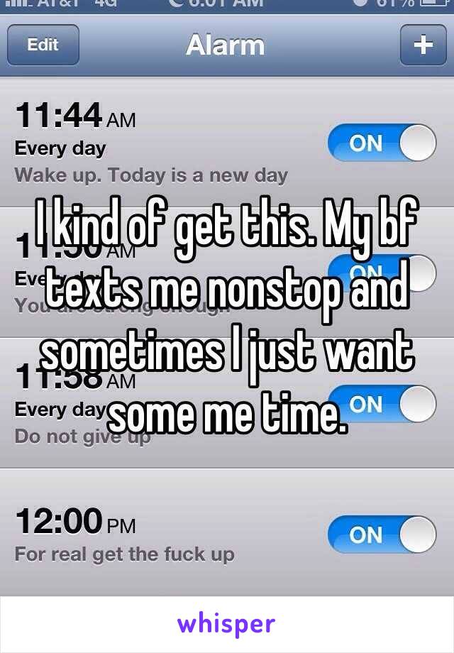 I kind of get this. My bf texts me nonstop and sometimes I just want some me time.