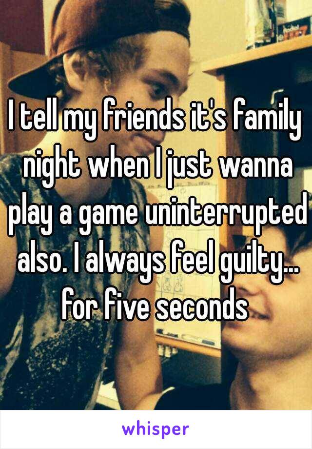 I tell my friends it's family night when I just wanna play a game uninterrupted also. I always feel guilty... for five seconds 