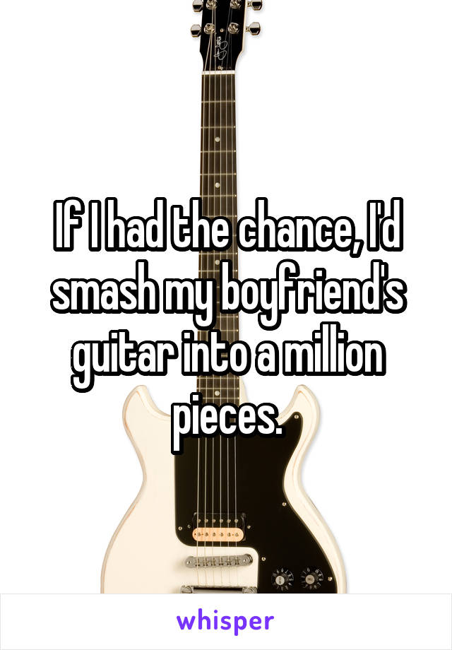 If I had the chance, I'd smash my boyfriend's guitar into a million pieces.