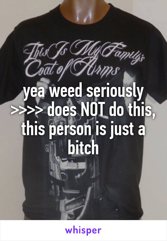 yea weed seriously >>>> does NOT do this, this person is just a bitch