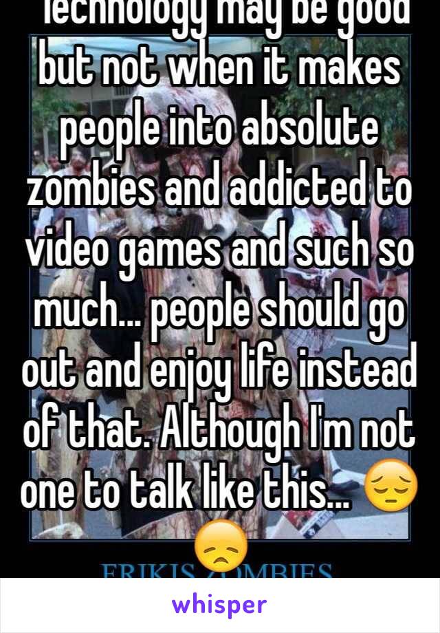  Technology may be good but not when it makes people into absolute zombies and addicted to video games and such so much... people should go out and enjoy life instead of that. Although I'm not one to talk like this... 😔😞