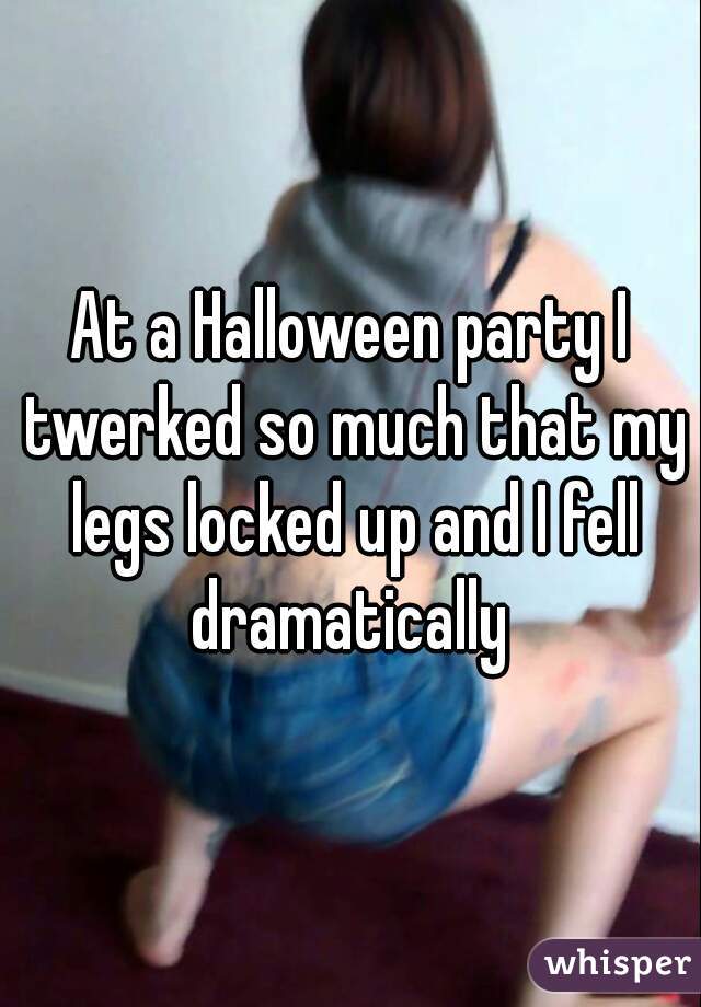 At a Halloween party I twerked so much that my legs locked up and I fell dramatically 