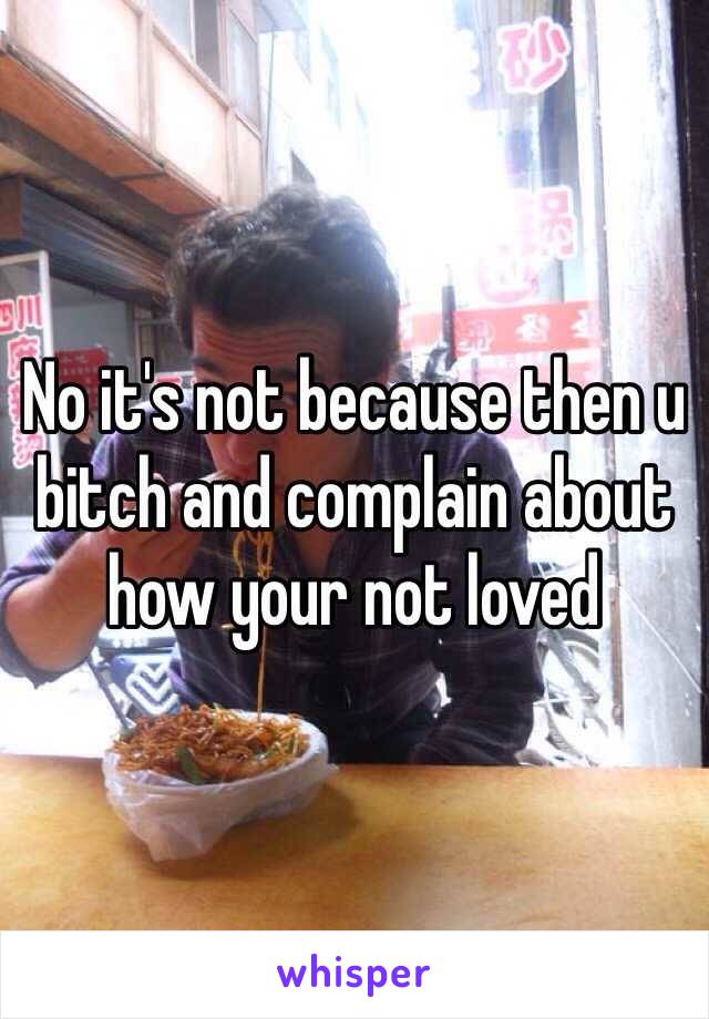 No it's not because then u bitch and complain about how your not loved