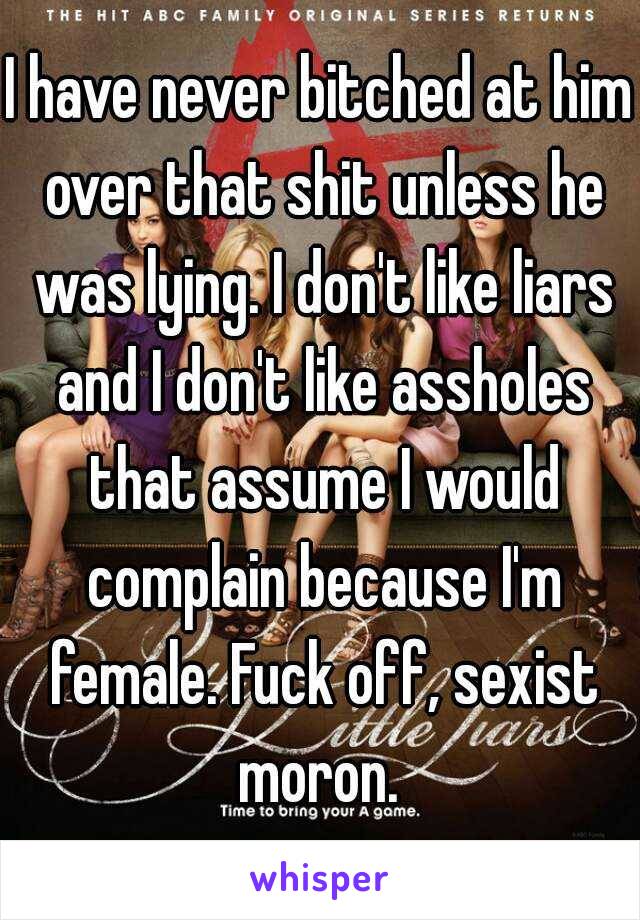 I have never bitched at him over that shit unless he was lying. I don't like liars and I don't like assholes that assume I would complain because I'm female. Fuck off, sexist moron. 