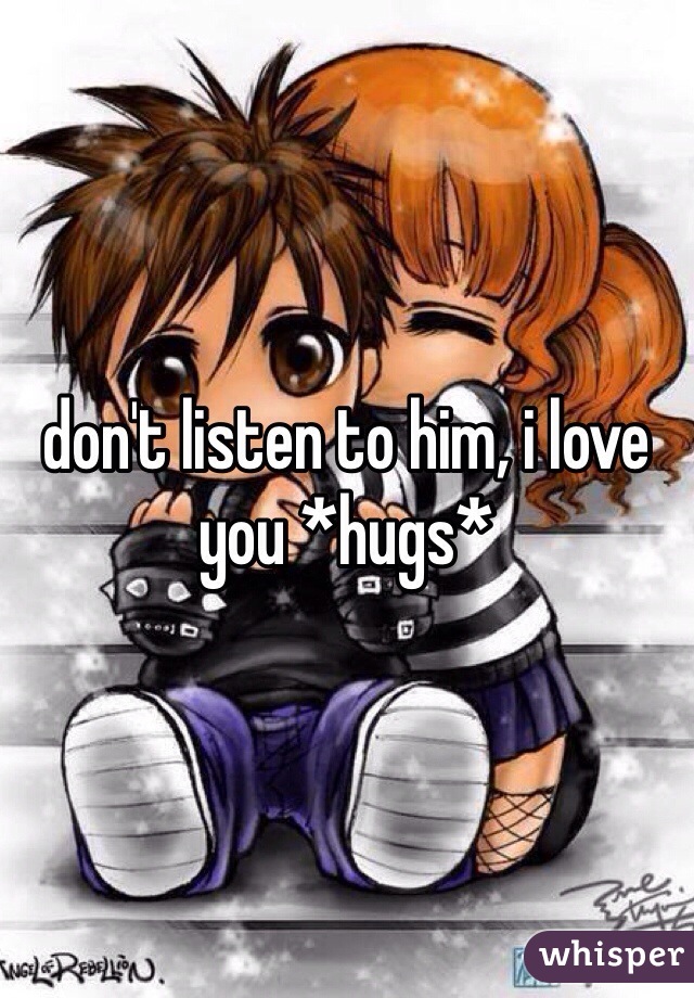 don't listen to him, i love you *hugs*