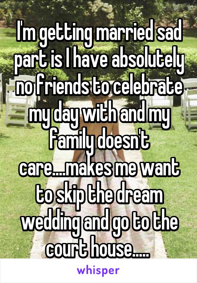 I'm getting married sad part is I have absolutely no friends to celebrate my day with and my family doesn't care....makes me want to skip the dream wedding and go to the court house..... 