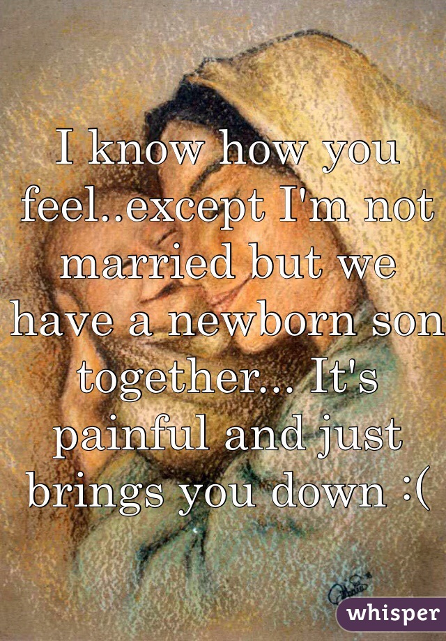 I know how you feel..except I'm not married but we have a newborn son together... It's painful and just brings you down :(