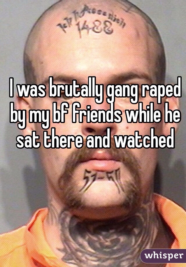 I was brutally gang raped by my bf friends while he sat there and watched