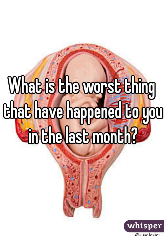 What is the worst thing that have happened to you in the last month?