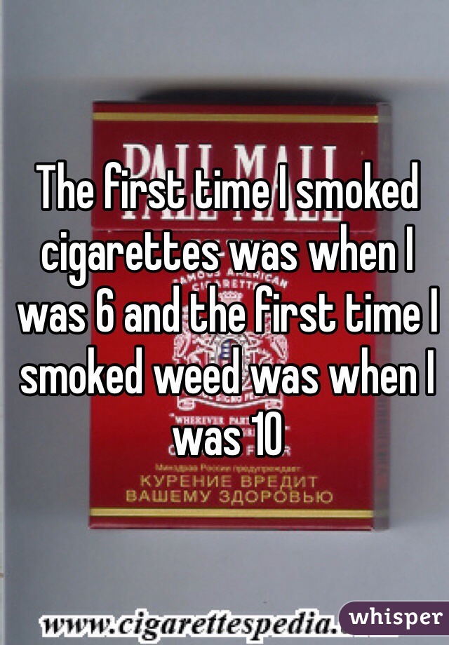 The first time I smoked cigarettes was when I was 6 and the first time I smoked weed was when I was 10 