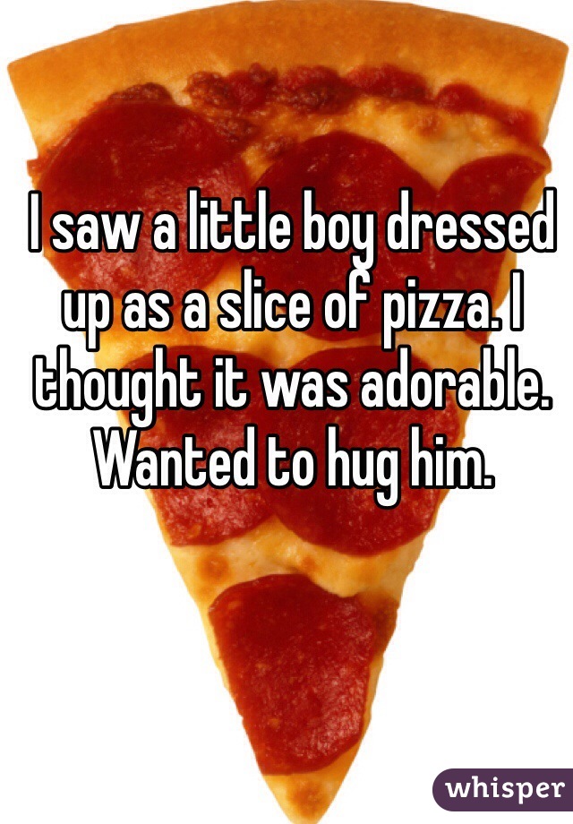 I saw a little boy dressed up as a slice of pizza. I thought it was adorable. Wanted to hug him.