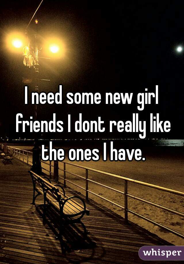 I need some new girl friends I dont really like the ones I have.