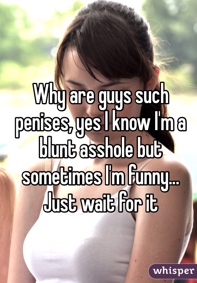 Why are guys such penises, yes I know I'm a blunt asshole but sometimes I'm funny... Just wait for it 