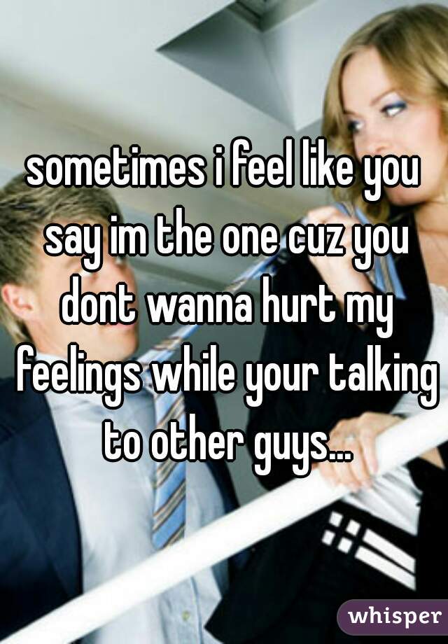 sometimes i feel like you say im the one cuz you dont wanna hurt my feelings while your talking to other guys...
