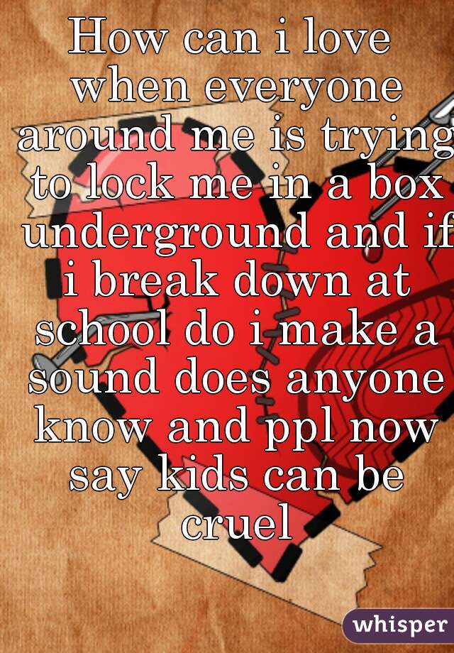 How can i love when everyone around me is trying to lock me in a box underground and if i break down at school do i make a sound does anyone know and ppl now say kids can be cruel