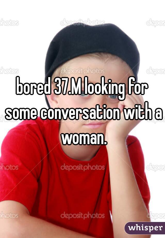bored 37.M looking for some conversation with a woman.
