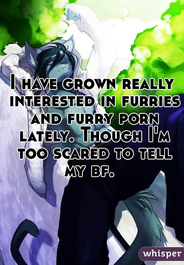 I have grown really interested in furries and furry porn lately. Though I'm too scared to tell my bf.  