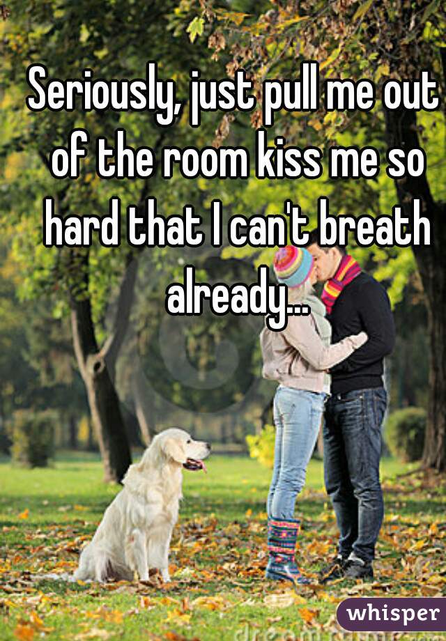 Seriously, just pull me out of the room kiss me so hard that I can't breath already...