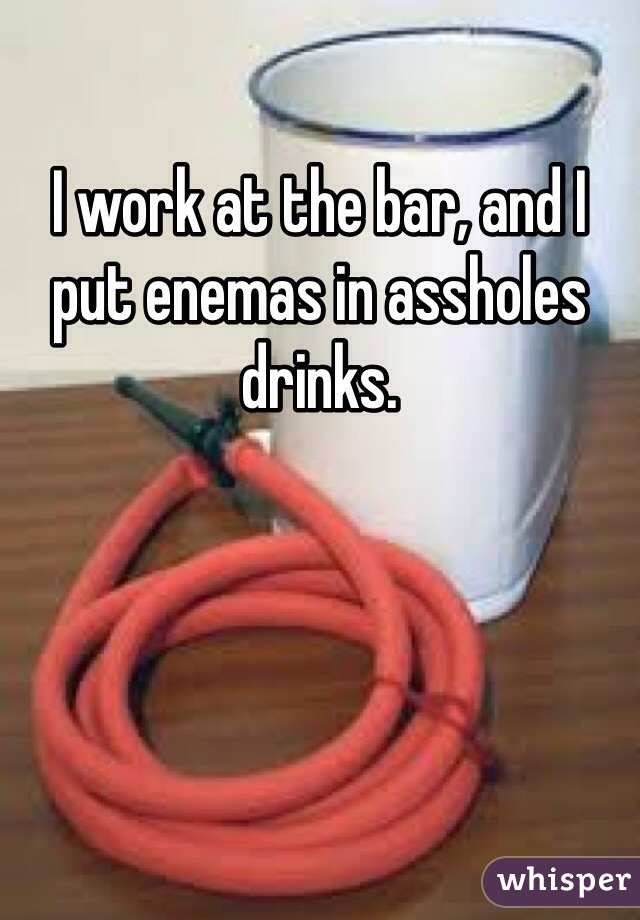 I work at the bar, and I put enemas in assholes drinks. 