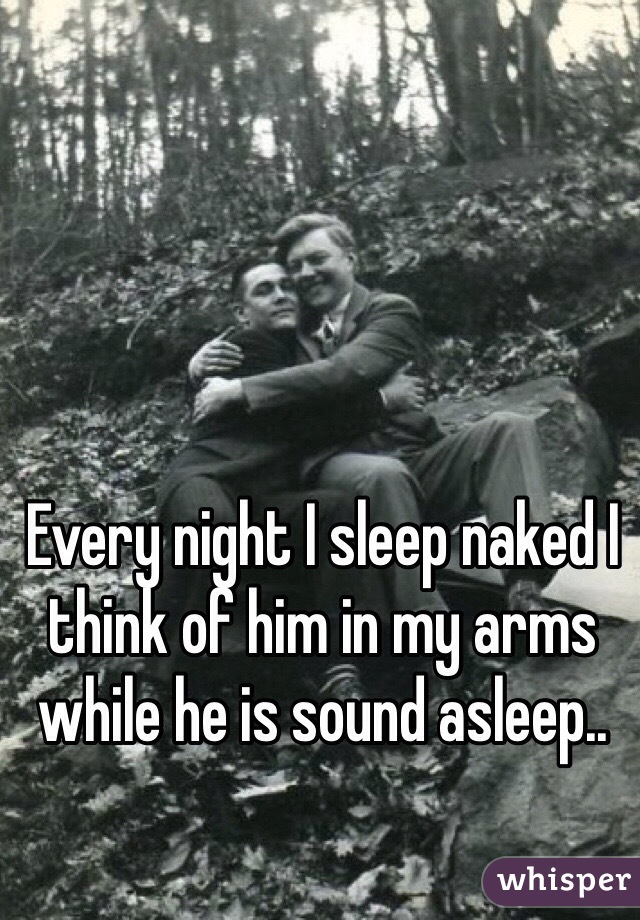 Every night I sleep naked I think of him in my arms while he is sound asleep..