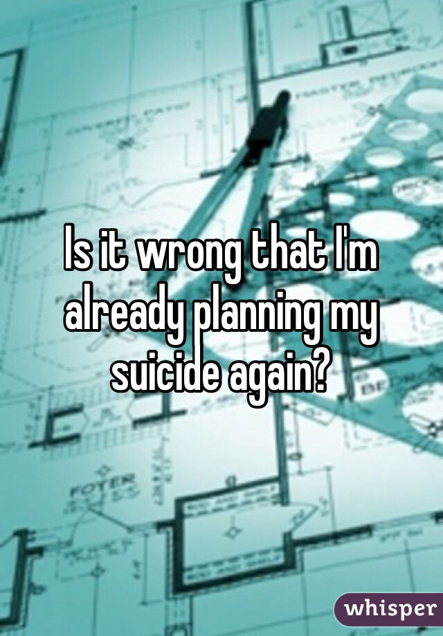 Is it wrong that I'm already planning my suicide again?