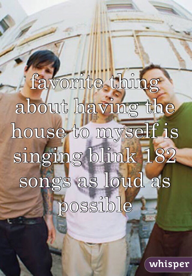 favorite thing about having the house to myself is singing blink 182 songs as loud as possible 
