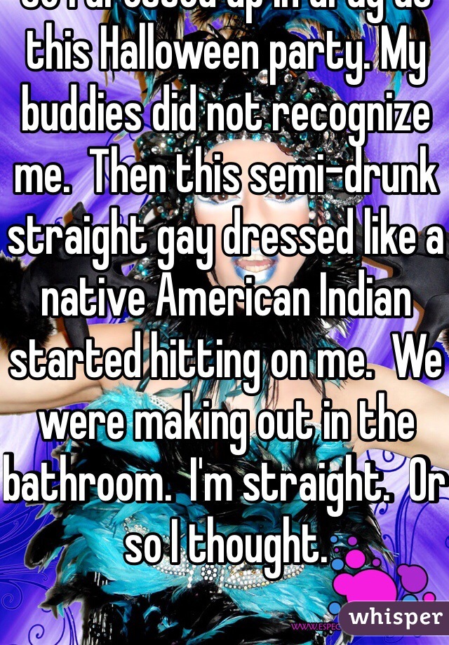 So I dressed up in drag at this Halloween party. My buddies did not recognize me.  Then this semi-drunk straight gay dressed like a native American Indian started hitting on me.  We were making out in the bathroom.  I'm straight.  Or so I thought. 