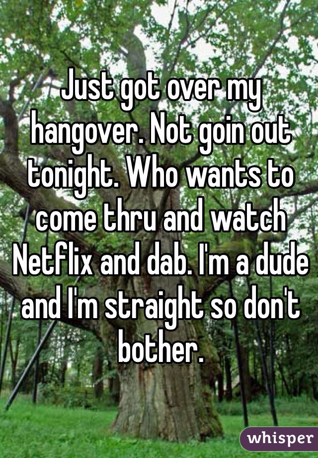 Just got over my hangover. Not goin out tonight. Who wants to come thru and watch Netflix and dab. I'm a dude and I'm straight so don't bother.