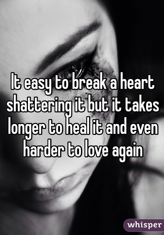 It easy to break a heart shattering it but it takes longer to heal it and even harder to love again