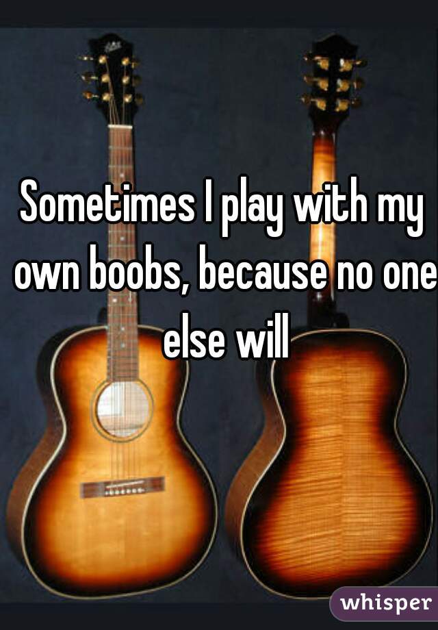 Sometimes I play with my own boobs, because no one else will
