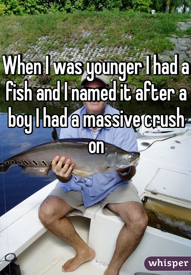 When I was younger I had a fish and I named it after a boy I had a massive crush on 