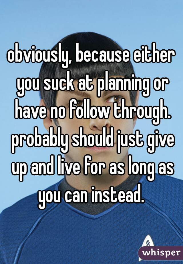 obviously, because either you suck at planning or have no follow through. probably should just give up and live for as long as you can instead. 